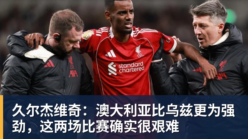 久尔杰维奇：澳大利亚比乌兹更为强劲，这两场比赛确实很艰难