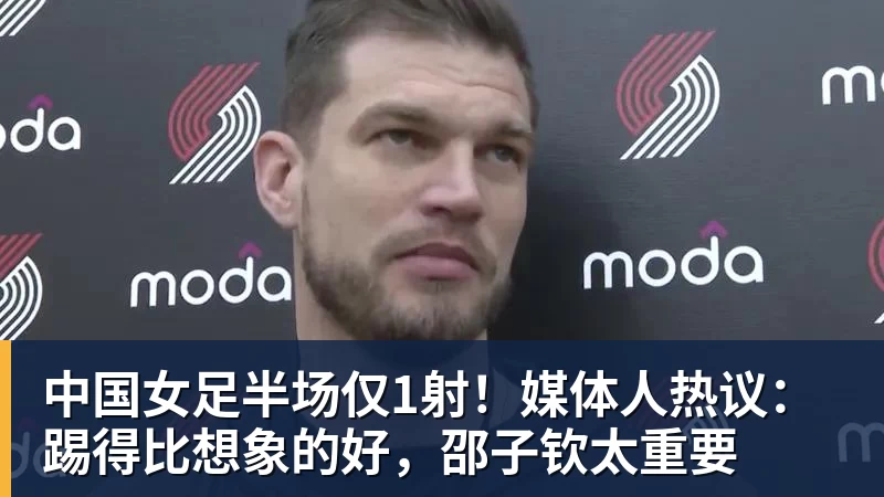 好博体育中国女足半场仅1射！媒体人热议：踢得比想象的好，邵子钦太重要