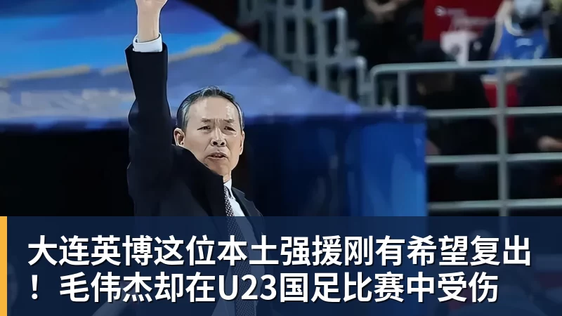 好博体育大连英博这位本土强援刚有希望复出！毛伟杰却在U23国足比赛中受伤